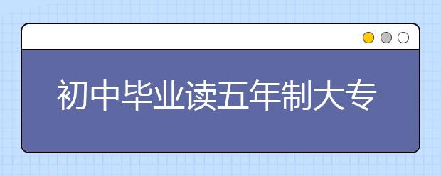 初中毕业读五年制大专，有什么优势？