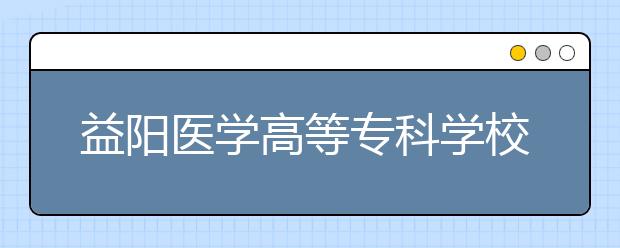 益阳医学高等专科学校2021年招生简章