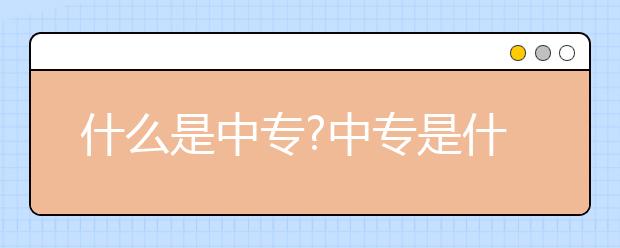 什么是中專?中專是什么學(xué)歷層次？中專升大專如何進(jìn)行？