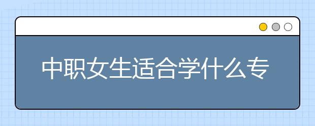 中职女生适合学什么专业 女生读中专学什么专业好？