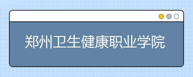 郑州卫生健康职业学院2021年报名条件、招生要求、招生对象