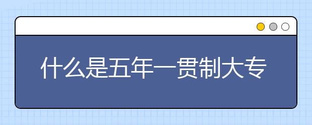 什么是五年一贯制大专、与普通大专的区别?