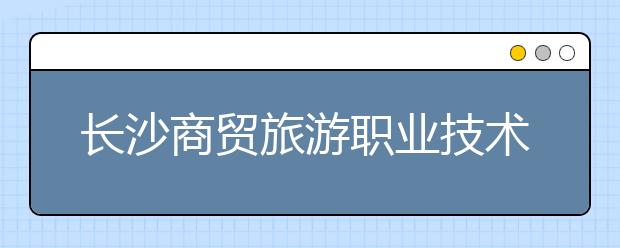 長沙商貿(mào)旅游職業(yè)技術(shù)學院2021年有哪些專業(yè)