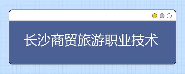 长沙商贸旅游职业技术学院2021年招生简章