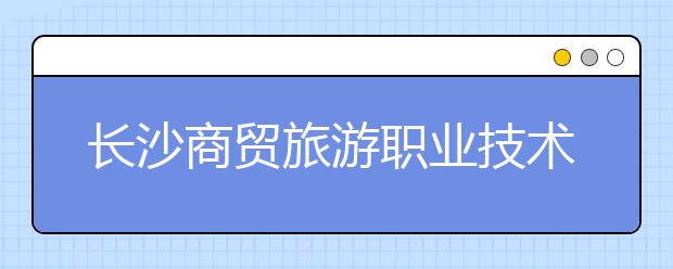 长沙商贸旅游职业技术学院2021年招生办联系电话