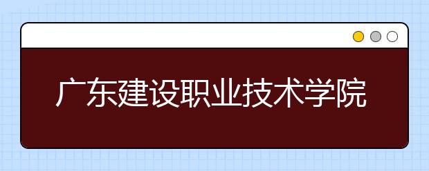 广东建设职业技术学院2021年招生录取分数线