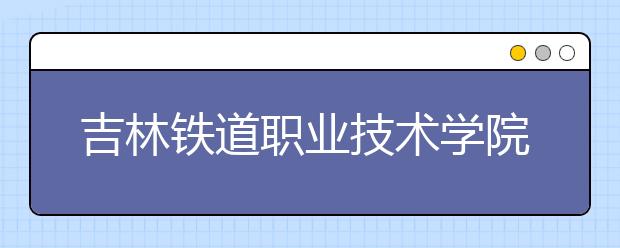 吉林铁道职业技术学院单招2020年报名条件、招生要求、招生对象