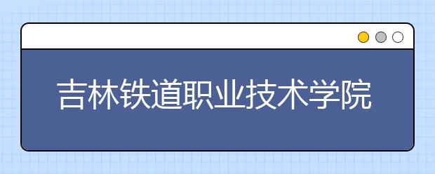 吉林铁道职业技术学院单招2020年招生简章