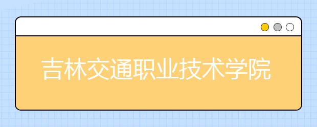 吉林交通职业技术学院单招2020年单独招生报名时间、网址入口