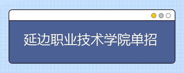 延边职业技术学院单招2020年单独招生报名时间、网址入口