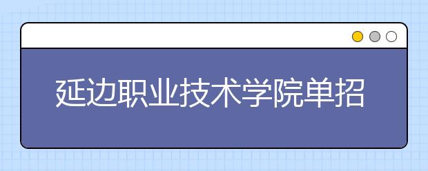 延边职业技术学院单招2020年报名条件、招生要求、招生对象