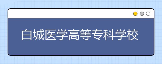 白城医学高等专科学校单招2020年单独招生报名时间、网址入口