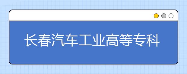 长春汽车工业高等专科学校单招2020年报名条件、招生要求、招生对象