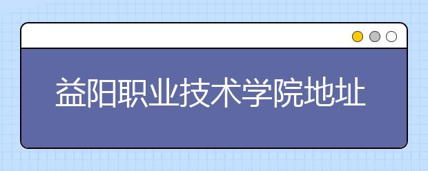 益阳职业技术学院地址在哪里