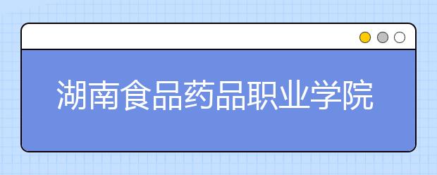 湖南食品药品职业学院2021年招生简章