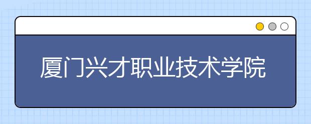 厦门兴才职业技术学院单招2019年报名条件、招生要求、招生对象