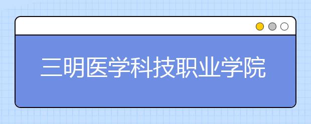 三明医学科技职业学院单招2019年单独招生报名时间、网址入口