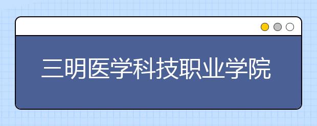 三明醫(yī)學(xué)科技職業(yè)學(xué)院單招2019年招生簡章