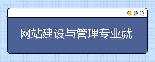 網(wǎng)站建設與管理專業(yè)就業(yè)方向有哪些？