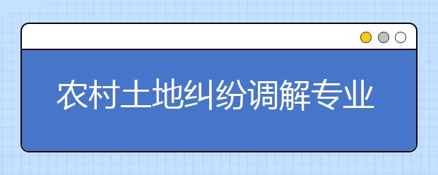 農(nóng)村土地糾紛調(diào)解專業(yè)畢業(yè)出來干什么？