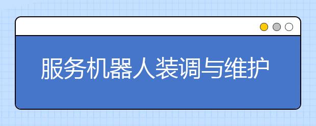 服务机器人装调与维护专业毕业出来干什么？