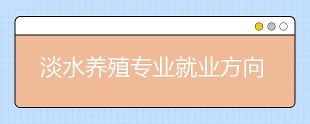 淡水養(yǎng)殖專業(yè)就業(yè)方向有哪些？