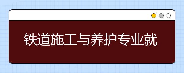 鐵道施工與養(yǎng)護(hù)專業(yè)就業(yè)方向有哪些？