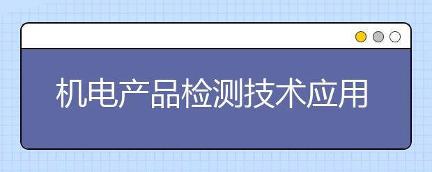 機(jī)電產(chǎn)品檢測技術(shù)應(yīng)用專業(yè)就業(yè)方向有哪些？