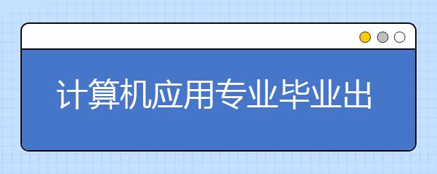 計(jì)算機(jī)應(yīng)用專業(yè)畢業(yè)出來干什么？