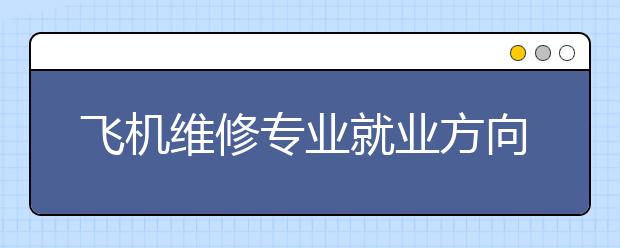 飞机维修专业就业方向有哪些？