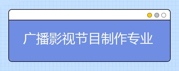 廣播影視節(jié)目制作專業(yè)就業(yè)方向有哪些？