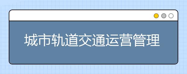 城市轨道交通运营管理专业就业方向有哪些？