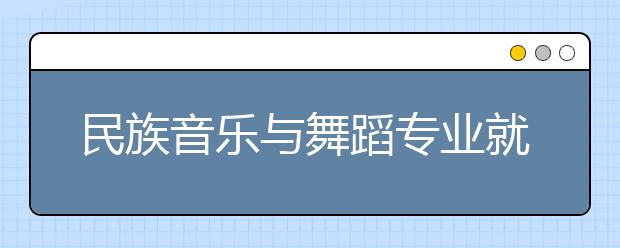 民族音乐与舞蹈专业就业方向有哪些？