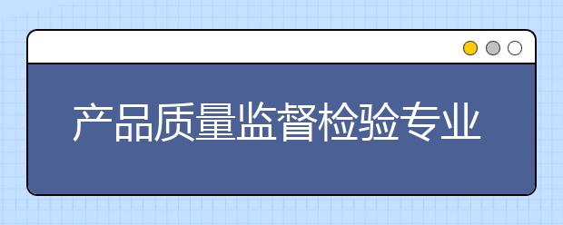 產(chǎn)品質(zhì)量監(jiān)督檢驗(yàn)專業(yè)就業(yè)方向有哪些？