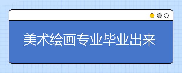 美術(shù)繪畫專業(yè)畢業(yè)出來干什么？