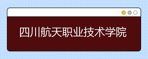 四川航天职业技术学院怎么样、好不好