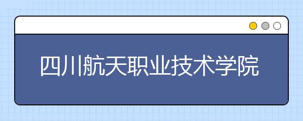 四川航天职业技术学院2022年招生办联系电话