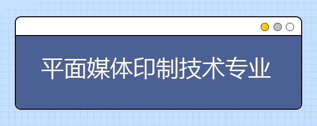 平面媒體印制技術(shù)專業(yè)就業(yè)方向有哪些？