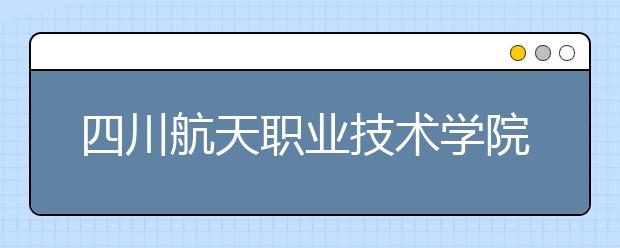 四川航天职业技术学院2022年招生计划