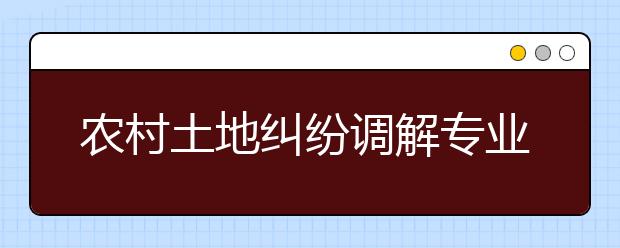 農(nóng)村土地糾紛調(diào)解專業(yè)畢業(yè)出來干什么？