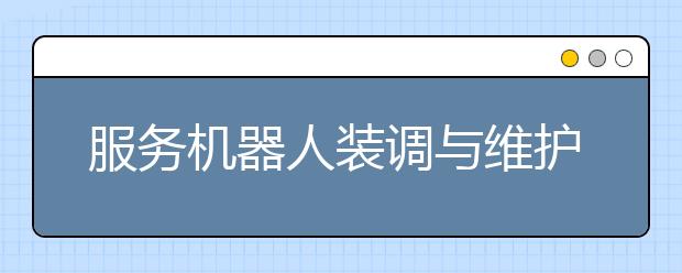 服务机器人装调与维护专业毕业出来干什么？