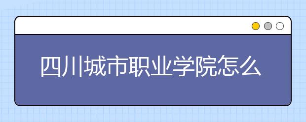 四川城市职业学院怎么样、好不好