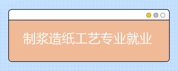 制漿造紙工藝專業(yè)就業(yè)方向有哪些？