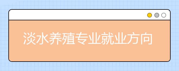 淡水養(yǎng)殖專業(yè)就業(yè)方向有哪些？