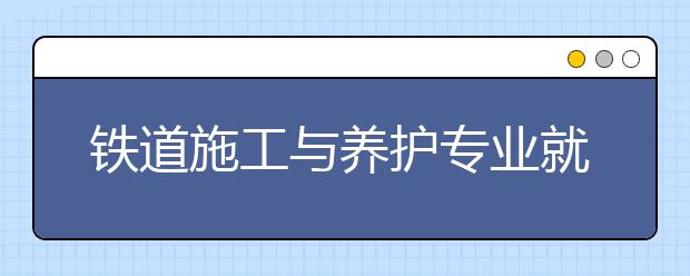 鐵道施工與養(yǎng)護專業(yè)就業(yè)方向有哪些？