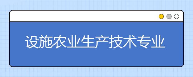 设施农业生产技术专业就业方向有哪些？