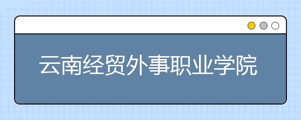 云南經(jīng)貿外事職業(yè)學院網(wǎng)站網(wǎng)址