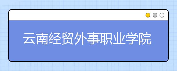 云南经贸外事职业学院2021年招生计划