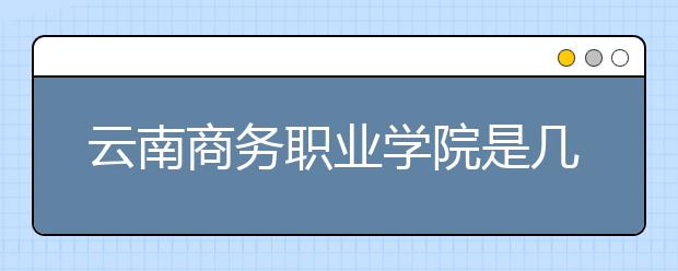 云南商務(wù)職業(yè)學(xué)院是幾專