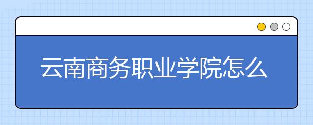 云南商務(wù)職業(yè)學(xué)院怎么樣、好不好